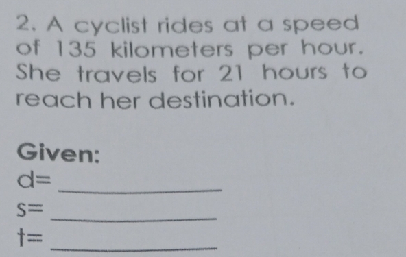 A cyclist rides at a speed 
of 135 kilometers per hour. 
She travels for 21 hours to 
reach her destination. 
Given:
d=
_ 
_ s=
_ t=