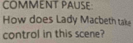 COMMENT PAUSE: 
How does Lady Macbeth take 
control in this scene?