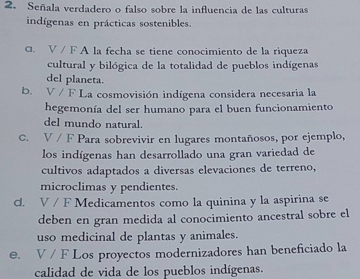 Señala verdadero o falso sobre la influencia de las culturas
indígenas en prácticas sostenibles.
c. V / F A la fecha se tiene conocimiento de la riqueza
cultural y bilógica de la totalidad de pueblos indígenas
del planeta.
b. V / F La cosmovisión indígena considera necesaria la
hegemonía del ser humano para el buen funcionamiento
del mundo natural.
C. V / F Para sobrevivir en lugares montañosos, por ejemplo,
los indígenas han desarrollado una gran variedad de
cultivos adaptados a diversas elevaciones de terreno,
microclimas y pendientes.
d. V / F Medicamentos como la quinina y la aspirina se
deben en gran medida al conocimiento ancestral sobre el
uso medicinal de plantas y animales.
e. V / F Los proyectos modernizadores han beneficiado la
calidad de vida de los pueblos indígenas.