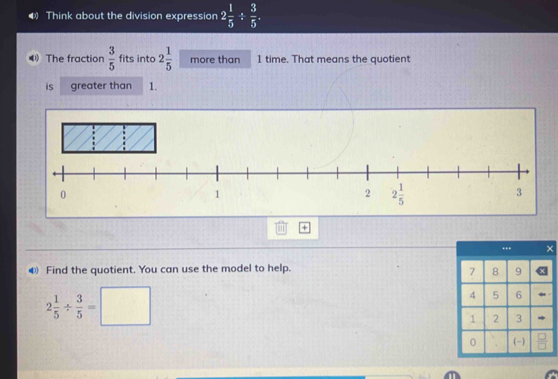 Think about the division expression 2 1/5 /  3/5 .
4 The fraction  3/5  fits into 2 1/5  more than 1 time. That means the quotient
is greater than 1.
+
◀ Find the quotient. You can use the model to help.
2 1/5 /  3/5 =□