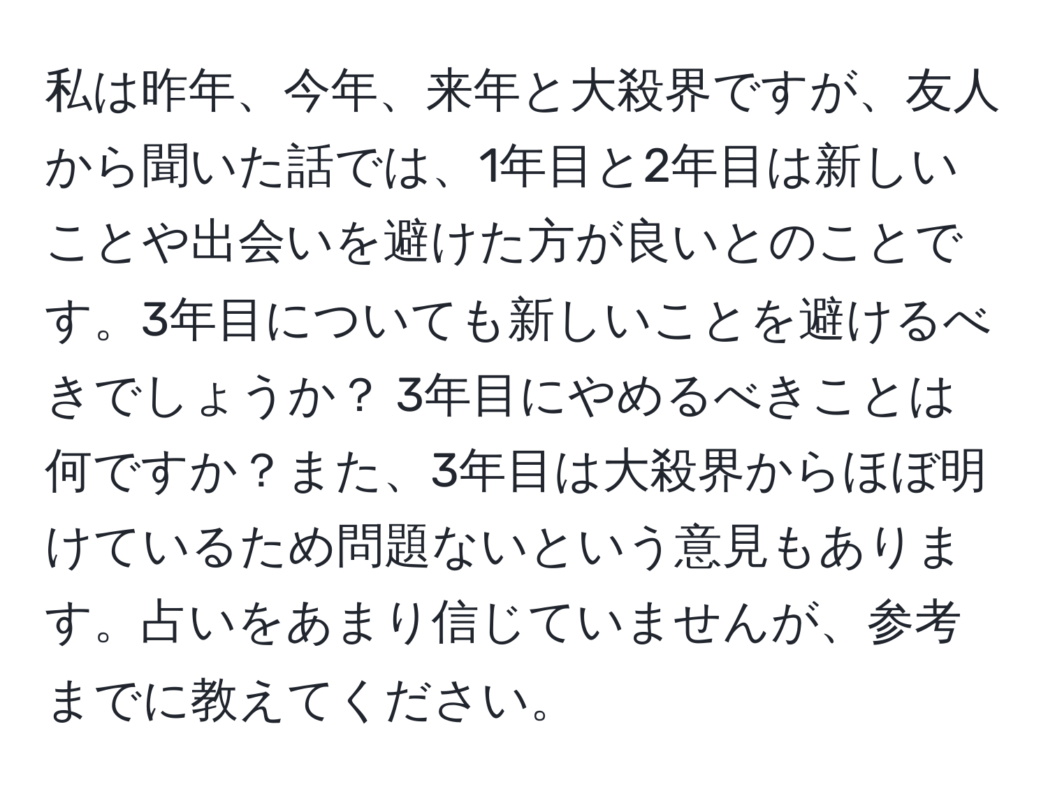 私は昨年、今年、来年と大殺界ですが、友人から聞いた話では、1年目と2年目は新しいことや出会いを避けた方が良いとのことです。3年目についても新しいことを避けるべきでしょうか？ 3年目にやめるべきことは何ですか？また、3年目は大殺界からほぼ明けているため問題ないという意見もあります。占いをあまり信じていませんが、参考までに教えてください。