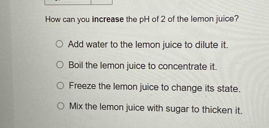 How can you increase the pH of 2 of the lemon juice?
Add water to the lemon juice to dilute it.
Boil the lemon juice to concentrate it.
Freeze the lemon juice to change its state.
Mix the lemon juice with sugar to thicken it.