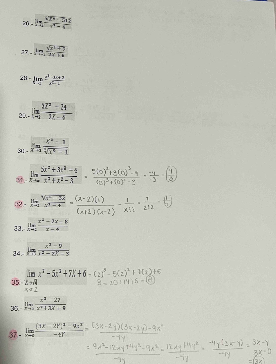 26.- limlimits _xto 2 (sqrt[3](X^9-512))/x^2-4 
27.- limlimits _xto -3 (sqrt(x^2+9))/2X+6 
28.- limlimits _xto 2 (x^2-3x+2)/x^2-4 
29.- limlimits _xto 2 (3X^3-24)/2X-4 
30. limlimits _xto 1 (X^3-1)/sqrt[3](x^9-1) 
31. limlimits _xto ∈fty  (5x^2+3x^3-4)/x^3+x^2-3 
32. limlimits _xto 2 (sqrt[5](x^5-32))/x^2-4 
33.- limlimits _xto 2 (x^2-2x-8)/x-4 
34.- limlimits _xto 3 (x^2-9)/x^2-2X-3 
lim x^3-5x^2+7X+6
35. Xto sqrt(4)
36. limlimits _-xto 2 (x^3-27)/x^2+3X+9 
37.- limlimits _Yto 0frac (3X-2Y)^2-9X^2-4Y