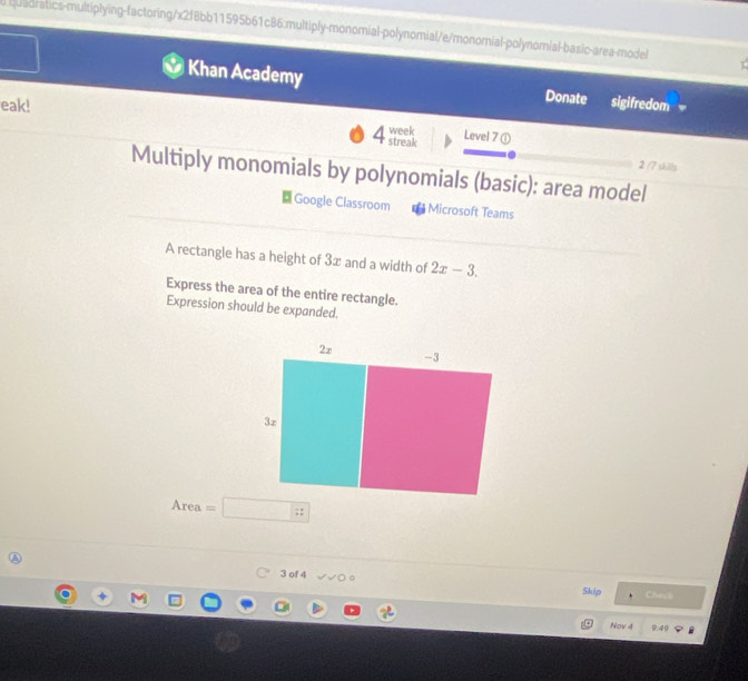 iuadratics-multiplying-factoring/x2f8bb11595b61c86:multiply-monomial-polynomial/e/monorial-polynomial-basic-area-model 
I 
Khan Academy Donate sigifredom 
eak! 4 streak week Level 7 ① 
2 /7 skills 
Multiply monomials by polynomials (basic): area model 
Google Classroom Microsoft Teams 
A rectangle has a height of 3∞ and a width of 2x-3. 
Express the area of the entire rectangle. 
Expression should be expanded. 
Area 
3 of 4 
Skip Cheyl 
Nov 4 949