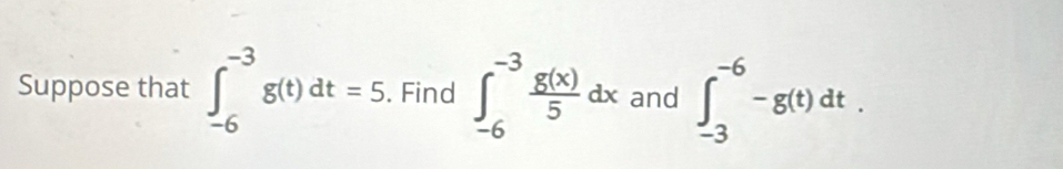 Suppose that ∈t _(-6)^(-3)g(t)dt=5. Find ∈t _(-6)^(-3) g(x)/5 dx and ∈t _(-3)^(-6)-g(t)dt.