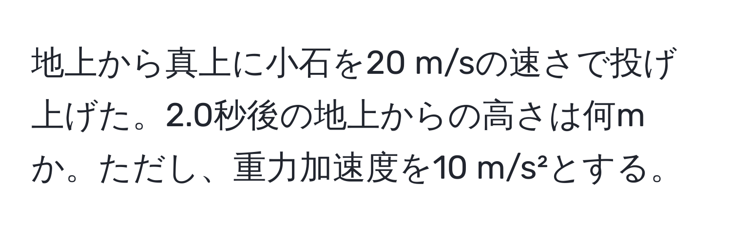 地上から真上に小石を20 m/sの速さで投げ上げた。2.0秒後の地上からの高さは何mか。ただし、重力加速度を10 m/s²とする。