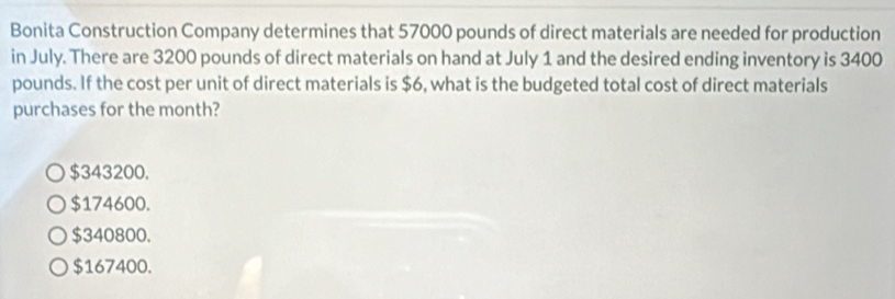 Bonita Construction Company determines that 57000 pounds of direct materials are needed for production
in July. There are 3200 pounds of direct materials on hand at July 1 and the desired ending inventory is 3400
pounds. If the cost per unit of direct materials is $6, what is the budgeted total cost of direct materials
purchases for the month?
$343200.
$174600.
$340800.
$167400.