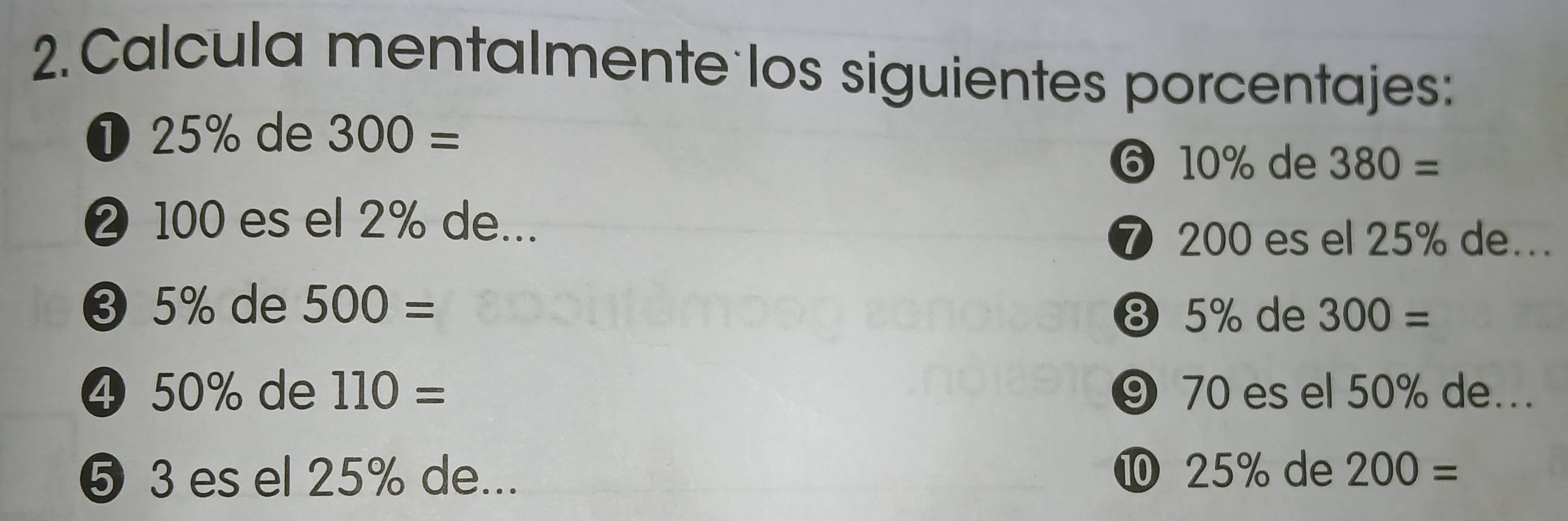 Calcula mentalmente los siguientes porcentajes: 
❶ 25% de 300=
⑥ 10% de 380=
❷ 100 es el 2% de... 
⑦ 200 es el 25% de... 
❸ 5% de 500=
⑧ 5% de 300=
④ 50% de 110= ⑨ 70 es el 50% de... 
❺ 3 es el 25% de... ⑩ 25% de 200=