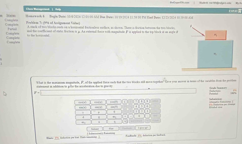 theExperfTA.com Student: rsk189@rulgers edu My A
Class Management Help EXPORL 
Status Homework 6 Begin Date: 10/6/2024 12:01:00 AM Due Date: 10/19/2024 11.59.00 PM End Date: 12/23/2024 10 59:00 AM
Complete Problem 7: (9% of Assignment Value)
Complate A stack of two blocks rests on a horizontal frictionless surface, as shown. There is friction between the two blocks,
Partial and the coefficient of static friction is μ. An external force with magnitude F is applied to the top block at an angle 
Complete to the horizontal.
Complete
Complete
0
1
What is the maximum magnitude, F, of the applied force such that the two blocks still move together? Give your answer in terms of the variables from the problem
statement in addition to g for the acceleration due to gravity Grade Summary
Deductions ( ←
F=□ 100%
Potential
cos (alpha ) cot (varphi ) cos (θ ) 0 7 8 9 yt3 Submissions Attempt(s) Remaiing  £
sin (alpha ) sin (varphi ) sin (θ ) 4 6 dotziled view 0% Deduction par Artempt
γ μ θ D 2 3 ~
d g m_1 0
m_2 n q sqrt(0)
Submut Hist Fendrsck I give up!
# Submission(s) Remaining
Hints: 0% deduction per hint. Hints remaining: _ Feedback: _0%_ deduction per feedback.