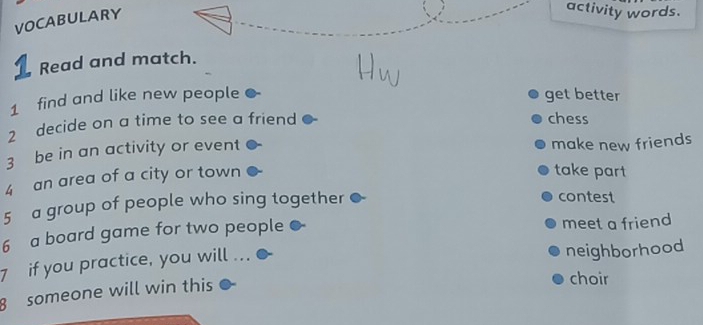 VOCABULARY 
activity words. 
1 Read and match. 
1 find and like new people get better 
2 decide on a time to see a friend chess 
3 be in an activity or event 
make new friends 
4 an area of a city or town 
take part 
5 a group of people who sing together contest 
6 a board game for two people meet a friend 
7 if you practice, you will ... 
neighborhood 
8 someone will win this 
choir