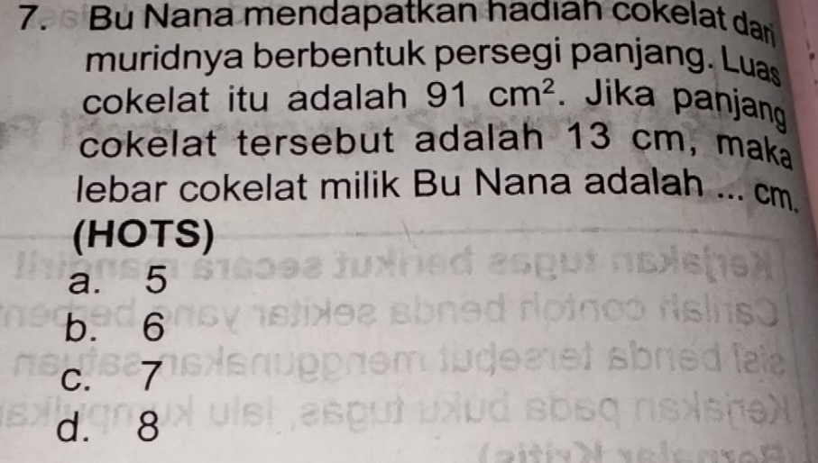 Bu Nana mendapatkan hadıan cokelat darj
muridnya berbentuk persegi panjang. Luas
cokelat itu adalah 91cm^2. Jika panjang
cokelat tersebut adalah 13 cm, maka
lebar cokelat milik Bu Nana adalah ... cm.
(HOTS)
a. 5
b. 6
c. 7
d. 8