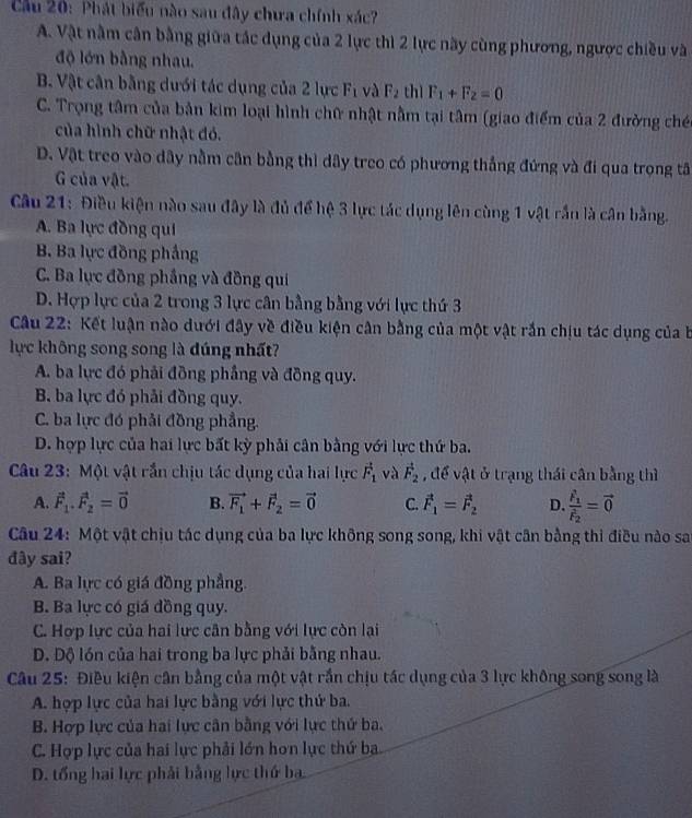 Cầu 20: Phát biểu nào sau đây chưa chính xác?
A. Vật nằm cân bằng giữa tác dụng của 2 lực thì 2 lực này cùng phương, ngược chiều và
độ lớn bằng nhau.
B. Vật cân bằng dưới tác dụng của 2 lực F_1 và F_2 thì F_1+F_2=0
C. Trọng tâm của bản kim loại hình chữ nhật nằm tại tâm (giao điểm của 2 đường chéc
của hình chữ nhật đó.
D. Vật treo vào dây nằm cần bằng thì dây treo có phương thẳng đứng và đi qua trọng tâ
G của vật.
Câu 21: Điều kiện nào sau đây là đủ để hệ 3 lực tác dụng lên cùng 1 vật rắn là cân bằng.
A. Ba lực đồng qui
B. Ba lực đồng phầng
C. Ba lực đồng phầng và đồng qui
D. Hợp lực của 2 trong 3 lực cân bằng bằng với lực thứ 3
Câu 22: Kết luận nào dưới đây về điều kiện cân bằng của một vật rắn chịu tác dụng của b
lực không song song là dúng nhất?
A. ba lực đó phải đồng phẳng và đồng quy.
B. ba lực đó phải đồng quy.
C. ba lực đó phải đồng phẳng.
D. hợp lực của hai lực bất kỳ phải cân bằng với lực thứ ba.
Câu 23: Một vật rắn chịu tác dụng của hai lực vector F_1 và vector F_2 , để vật ở trạng thái cân bằng thì
A. vector F_1.vector F_2=vector 0 B. vector F_1+vector F_2=vector 0 C. vector F_1=vector F_2 D. frac F_1F_2=vector 0
Câu 24: Một vật chịu tác dụng của ba lực không song song, khi vật cân bằng thi điều nào sa
đây sai?
A. Ba lực có giá đồng phẳng.
B. Ba lực có giá đồng quy.
C. Hợp lực của hai lực cân bằng với lực còn lại
D. Dộ lón của hai trong ba lực phải bằng nhau.
Câu 25: Điều kiện cân bằng của một vật rắn chịu tác dụng của 3 lực không song song là
A. hợp lực của hai lực bằng với lực thứ ba.
B. Hợp lực của hai lực cân bằng với lực thứ ba,
C. Hợp lực của hai lực phải lớn hon lực thứ ba
D. tổng hai lực phải bằng lực thứ ba