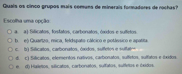 Quais os cinco grupos mais comuns de minerais formadores de rochas?
Escolha uma opção:
a.a) Silicatos, fosfatos, carbonatos, óxidos e sulfetos.
b. e) Quartzo, mica, feldspato cálcico e potássico e apatita.
c. b) Silicatos, carbonatos, óxidos, sulfetos e sulfatos.
d. c) Silicatos, elementos nativos, carbonatos, sulfetos, sulfatos e óxidos.
e. d) Haletos, silicatos, carbonatos, sulfatos, sulfetos e óxidos.