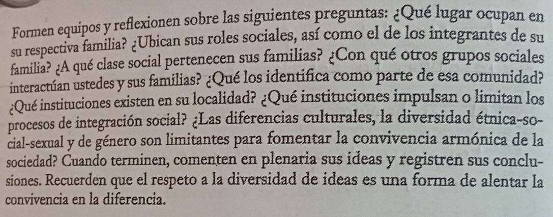 Formen equipos y reflexionen sobre las siguientes preguntas: ¿Qué lugar ocupan en 
su respectiva familia? ¿Ubican sus roles sociales, así como el de los integrantes de su 
familia? ¿A qué clase social pertenecen sus familias? ¿Con qué otros grupos sociales 
interactúan ustedes y sus familias? ¿Qué los identifica como parte de esa comunidad? 
¿Qué instituciones existen en su localidad? ¿Qué instituciones impulsan o limitan los 
procesos de integración social? ¿Las diferencias culturales, la diversidad étnica-so- 
cial-sexual y de género son limitantes para fomentar la convivencia armónica de la 
sociedad? Cuando terminen, comenten en plenaria sus ideas y registren sus conclu- 
siones. Recuerden que el respeto a la diversidad de ideas es una forma de alentar la 
convivencia en la diferencia.