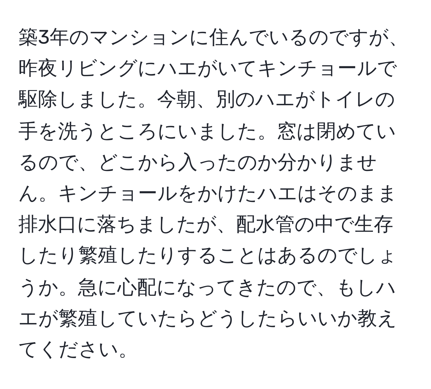 築3年のマンションに住んでいるのですが、昨夜リビングにハエがいてキンチョールで駆除しました。今朝、別のハエがトイレの手を洗うところにいました。窓は閉めているので、どこから入ったのか分かりません。キンチョールをかけたハエはそのまま排水口に落ちましたが、配水管の中で生存したり繁殖したりすることはあるのでしょうか。急に心配になってきたので、もしハエが繁殖していたらどうしたらいいか教えてください。