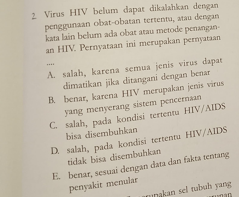 Virus HIV belum dapat dikalahkan dengan
penggunaan obat-obatan tertentu, atau dengan
kata lain belum ada obat atau metode penangan-
an HIV. Pernyataan ini merupakan pernyataan
….
A. salah, karena semua jenis virus dapat
dimatikan jika ditangani dengan benar
B. benar, karena HIV merupakan jenis virus
yang menyerang sistem pencernaan
C. salah, pada kondisi tertentu HIV/AIDS
bisa disembuhkan
D. salah, pada kondisi tertentu HIV/AIDS
tidak bisa disembuhkan
E. benar, sesuai dengan data dan fakta tentang
penyakit menular
rupakan sel tubuh yang