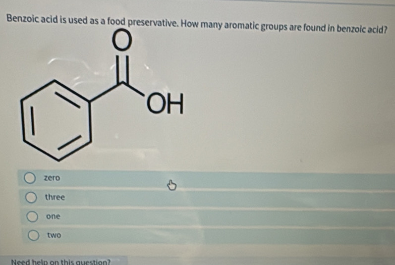 Benzoic acid is used as a food preservative. How many aromatic groups are found in benzoic acid?
zero
three
one
two
Need heln on this question?