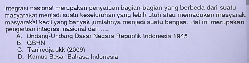 Integrasi nasional merupakan penyatuan bagian-bagian yang berbeda darí suatu
masyarakat menjadi suatu keseluruhan yang lebih utuh atau memadukan masyarak.
masyarakat kecil yang banyak jumlahnya menjadi suatu bangsa. Hal ini merupakan
pengertian integrasi nasional dari …._
A. Undang-Undang Dasar Negara Republik Indonesia 1945
B. GBHN
C. Taniredja dkk (2009)
D. Kamus Besar Bahasa Indonesia