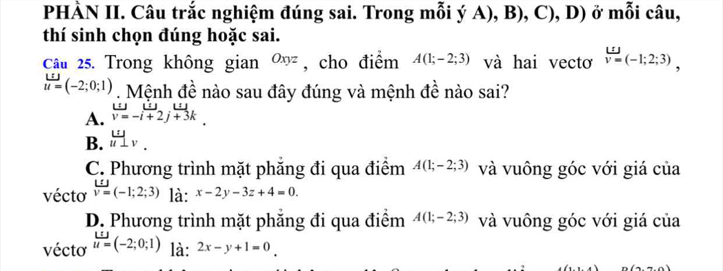 PHÀN II. Câu trắc nghiệm đúng sai. Trong mỗi ý A), B), C), D) ở mỗi câu,
thí sinh chọn đúng hoặc sai.
Câu 25. Trong không gian Oxyz , cho điểm A(1;-2;3) và hai vectơ v=(-1;2;3),
u=(-2;0;1). Mệnh đề nào sau đây đúng và mệnh đề nào sai?
: a
A. v=-i+2j+3k
B. lim _v.
C. Phương trình mặt phẳng đi qua điểm A(1;-2;3) và vuông góc với giá của
vécto v=(-1;2;3) là: x-2y-3z+4=0.
D. Phương trình mặt phăng đi qua điểm A(1;-2;3) và vuông góc với giá của
vécto u=(-2;0;1) là: 2x-y+1=0.