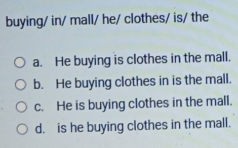 buying/ in/ mall/ he/ clothes/ is/ the
a. He buying is clothes in the mall.
b. He buying clothes in is the mall.
c. He is buying clothes in the mall.
d. is he buying clothes in the mall.