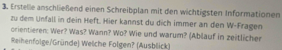 Erstelle anschließend einen Schreibplan mit den wichtigsten Informationen 
zu dem Unfall in dein Heft. Hier kannst du dich immer an den W-Fragen 
orientieren: Wer? Was? Wann? Wo? Wie und warum? (Ablauf in zeitlicher 
Reihenfolge/Gründe) Welche Folgen? (Ausblick)