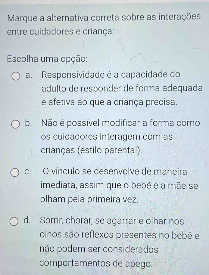 Marque a alternativa correta sobre as interações
entre cuidadores e criança:
Escolha uma opção:
a. Responsividade é a capacidade do
adulto de responder de forma adequada
e afetiva ao que a criança precisa.
b. Não é possível modificar a forma como
os cuidadores interagem com as
crianças (estilo parental).
c. O vínculo se desenvolve de maneira
imediata, assim que o bebê e a mãe se
olham pela primeira vez.
d. Sorrir, chorar, se agarrar e olhar nos
olhos são reflexos presentes no bebê e
não podem ser considerados
comportamentos de apego.