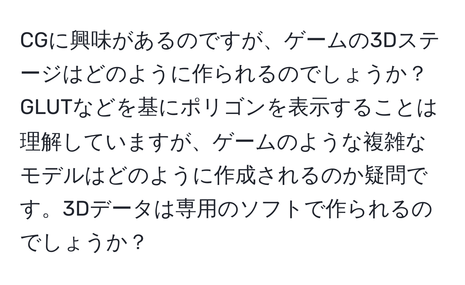 CGに興味があるのですが、ゲームの3Dステージはどのように作られるのでしょうか？GLUTなどを基にポリゴンを表示することは理解していますが、ゲームのような複雑なモデルはどのように作成されるのか疑問です。3Dデータは専用のソフトで作られるのでしょうか？