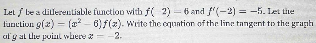 Letf be a differentiable function with f(-2)=6 and f'(-2)=-5. Let the 
function g(x)=(x^2-6)f(x). Write the equation of the line tangent to the graph 
of g at the point where x=-2.