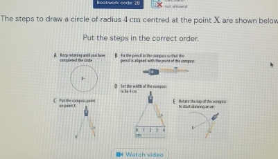 Bookwork code 26 not al lowe d
The steps to draw a circle of radius 4 cm centred at the point X are shown below
Put the steps in the correct order.
A. keep rotating until you hurm campleted the cirde B fx the pencil in the compass so that the pencil is aligned with the point of the compass
D) Set the width of the compass to be 4 cm
C Put the compass point am poirt X
E Rotate the top off the compass to start drawing an are
v
D 1 3 4
x
■《 Watch video