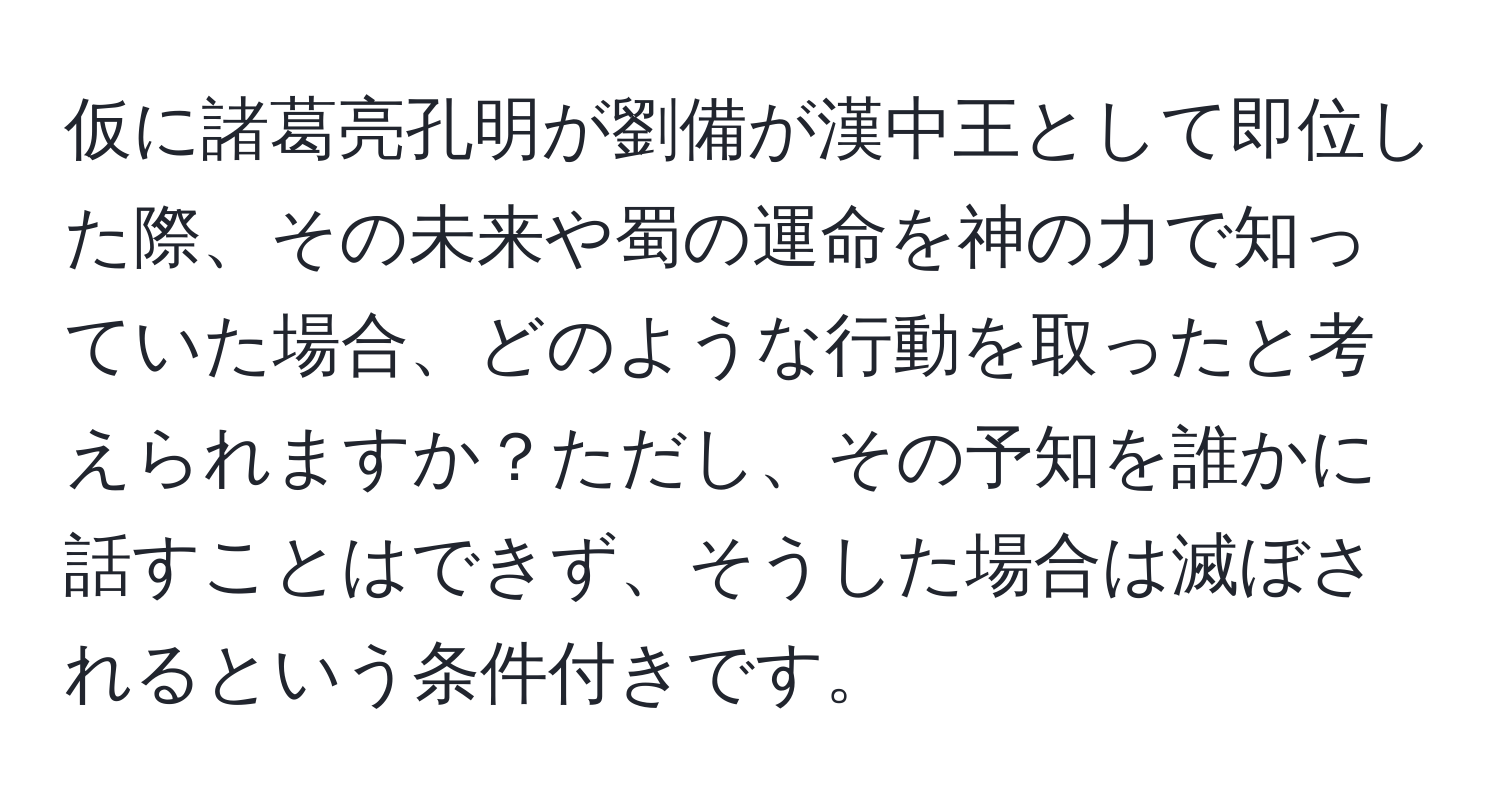 仮に諸葛亮孔明が劉備が漢中王として即位した際、その未来や蜀の運命を神の力で知っていた場合、どのような行動を取ったと考えられますか？ただし、その予知を誰かに話すことはできず、そうした場合は滅ぼされるという条件付きです。