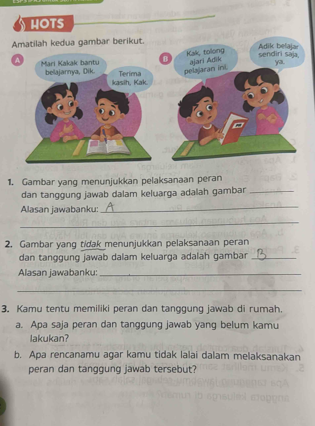 HOTS 
1. Gambar yang menunjukkan pelaksanaan peran 
dan tanggung jawab dalam keluarga adalah gambar_ 
Alasan jawabanku: 
_ 
_ 
2. Gambar yang tidak menunjukkan pelaksanaan peran 
dan tanggung jawab dalam keluarga adalah gambar_ 
Alasan jawabanku:_ 
_ 
3. Kamu tentu memiliki peran dan tanggung jawab di rumah. 
a. Apa saja peran dan tanggung jawab yang belum kamu 
lakukan? 
b. Apa rencanamu agar kamu tidak lalai dalam melaksanakan 
peran dan tanggung jawab tersebut?