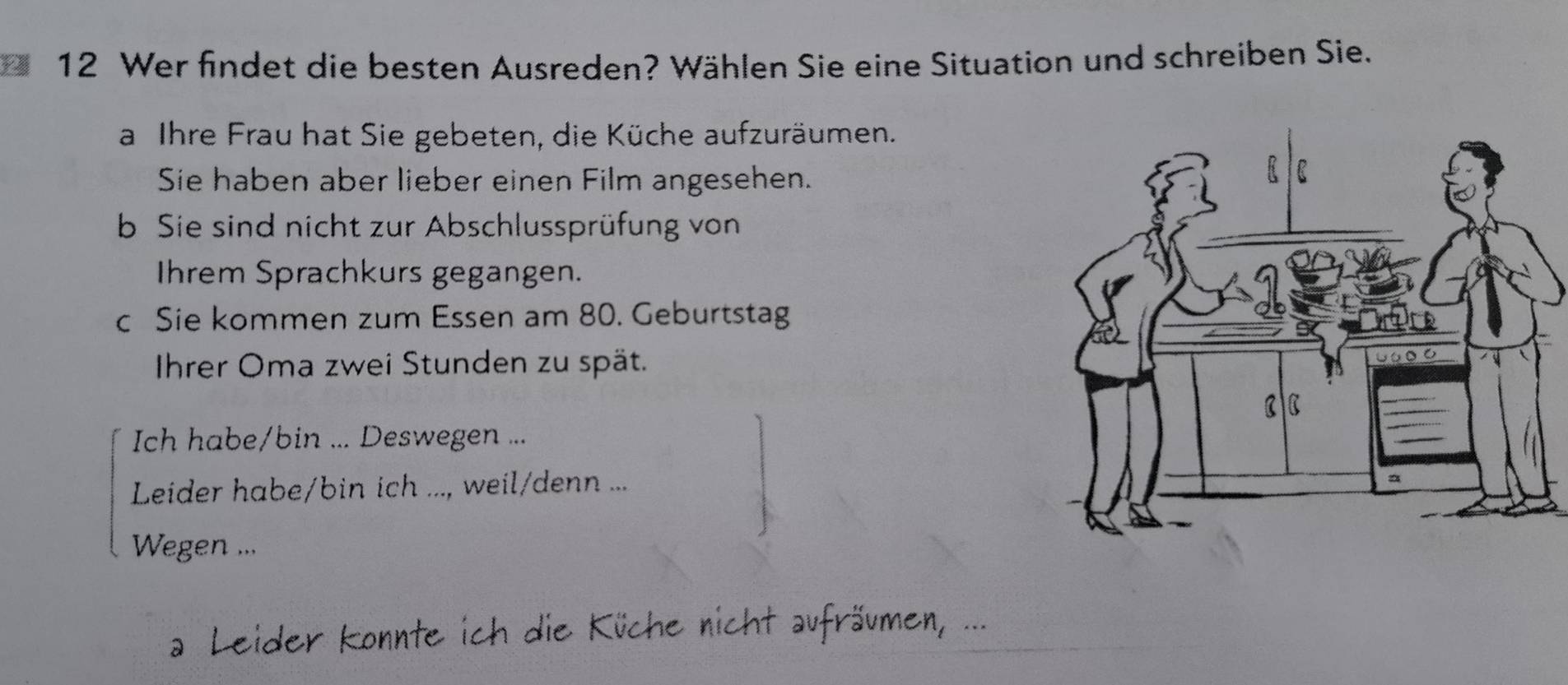 Wer findet die besten Ausreden? Wählen Sie eine Situation und schreiben Sie. 
a Ihre Frau hat Sie gebeten, die Küche aufzuräumen. 
Sie haben aber lieber einen Film angesehen. 
b Sie sind nicht zur Abschlussprüfung von 
Ihrem Sprachkurs gegangen. 
c Sie kommen zum Essen am 80. Geburtstag 
Ihrer Oma zwei Stunden zu spät. 
Ich habe/bin ... Deswegen ... 
Leider habe/bin ich ..., weil/denn ... 
Wegen ... 
a Leider konnte ich die Küche nicht aufräumen, ...