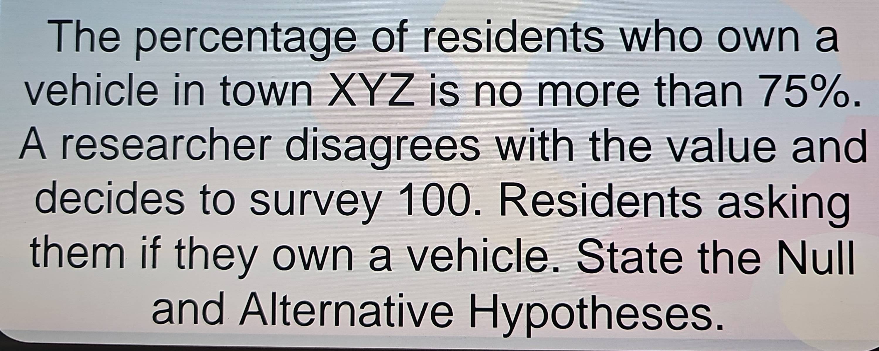 The percentage of residents who own a 
vehicle in town XYZ is no more than 75%. 
A researcher disagrees with the value and 
decides to survey 100. Residents asking 
them if they own a vehicle. State the Null 
and Alternative Hypotheses.