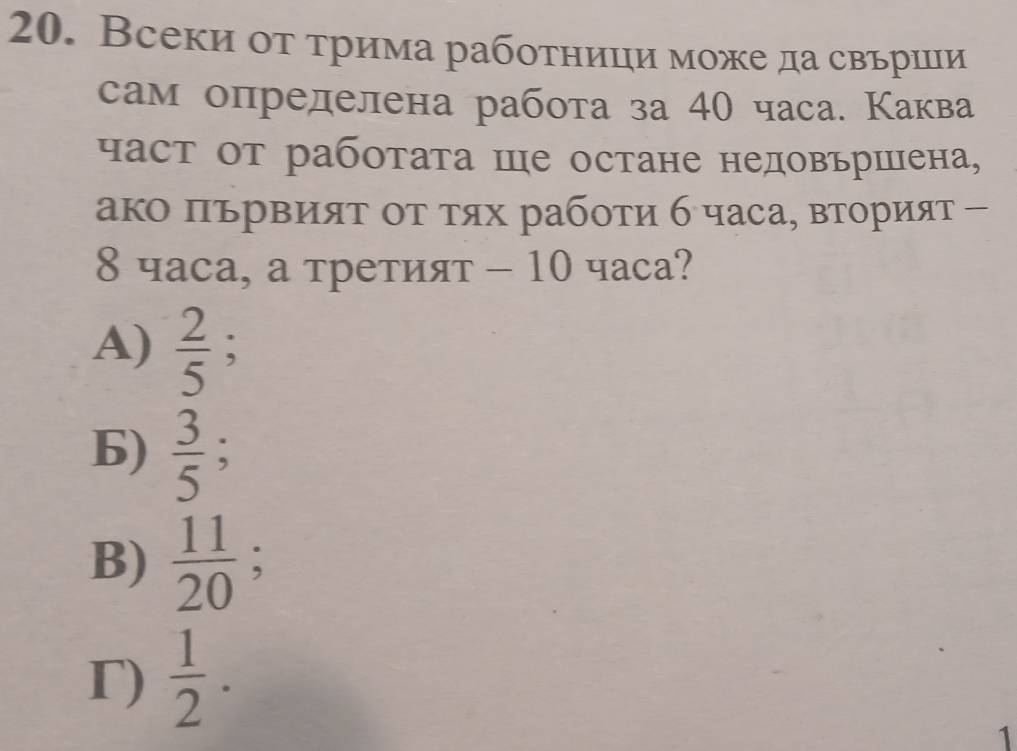 Всеки оτ τрима работници може да свьрши
сам определена работа за 40 часа. Каква
част от работата Ше остане недовърШена,
аΚо ΠървияΤ οτ τях рабοτи б часа, вторияτ -
8 часа, а третият - 10 часа?
A)  2/5 
6) frac 35^((circ).
B) frac 11)20;
T)  1/2 . 
1