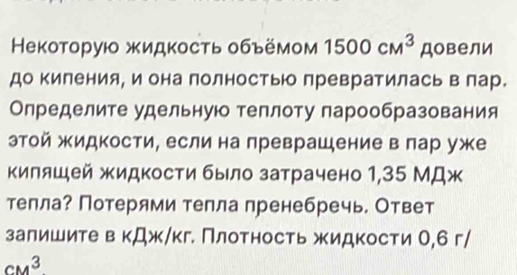 Некоторую жидкость обьёмом 1500cm^3 довели 
до киления, и она полностью превратилась в лар. 
Определите удельную теплоту парообразования 
этой жидкости, если на преврашение в πар уже 
киляшей жидкости было затрачено 1,35 МДж 
тепла? Потерями тепла пренебречь. Ответ 
залишите в кДж/кг. Πлотность жидкости О, 6 г /
CM^3