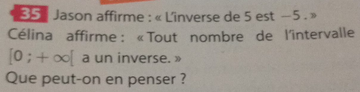 55: Jason affirme : « L'inverse de 5 est −5. » 
Célina affirme : «Tout nombre de l'intervalle
[0;+∈fty [ a un inverse. » 
Que peut-on en penser ?