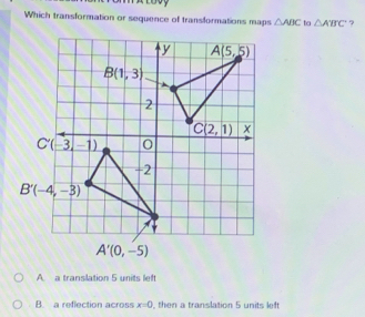 Which transformation or sequence of transformations maps △ ABC to △ A'B'C' ?
A. a transilation 5 units left
B. a reflection across x=0 then a translation 5 units left