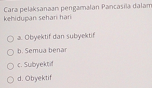 Cara pelaksanaan pengamalan Pancasila dalam
kehidupan sehari hari
a. Obyektif dan subyektif
b. Semua benar
c. Subyektif
d. Obyektif