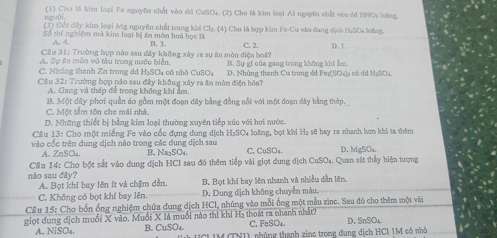 (1) Cho lá kim loại Fe nguyên chất vào dd CuSO₄. (2) Cho lá kim loại Al nguyên chất vào dd HNO₃ loăng,
nguội.
(3) Đốt dây kim loại Mg nguyên chất trong khí Cl₂. (4) Cho lá hợp kim Fe-Cu vào dung dịch H₂SO₄ loãng.
Số thí nghiệm mà kim loại bị ăn mòn hoá học là
A. 4. B. 3. C. 2. D. 1.
Câu 31: Trường hợp nào sau đây không xảy ra sự ăn mòn điện hoá?
Á. Sự ăn mòn vỏ tàu trong nước biển. B. Sự gỉ của gang trong không khí ẩm.
C. Nhúng thanh Zn trong dd H_2SO_4 có nhỏ CuSO_4 D. Nhúng thanh Cu trong dd Fe_2(SO_4) )3 có dd H₂SO4.
Câu 32: Trường hợp nào sau đây không xảy ra ăn mòn điện hóa?
A. Gang và thép để trong không khí ẩm.
B. Một dây phơi quần áo gồm một đoạn dây bằng đồng nối với một đoạn dây bằng thép.
C. Một tấm tôn che mái nhà.
D. Những thiết bị bằng kim loại thường xuyên tiếp xúc với hơi nước.
Câu 13: Cho một miếng Fe vào cốc đựng dung dịch H_2SO_4 loãng, bọt khí H_2 : sẽ bay ra nhanh hơn khi ta thêm
vào cốc trên dung dịch nào trong các dung dịch sau
A. ZnSO4. B. N Ta_2SO_4 C. CuSO4. D. MgSO₄.
Câu 14: Cho bột sắt vào dung dịch HCl sau đó thêm tiếp vài giọt dung dịch CuSO₄. Quan sát thấy hiện tượng
nào sau đây?
A. Bọt khí bay lên ít và chậm dần. B. Bọt khí bay lên nhanh và nhiều dần lên.
C. Không có bọt khí bay lên. D. Dung địch không chuyển màu.
Câu 15: Cho bốn ống nghiệm chứa dung dịch HCl, nhúng vào mỗi ống một mẫu zinc. Sau đó cho thêm một vài
giọt dung dịch muối X vào. Muối X là muối nào thì khí H₂ thoát ra nhanh nhất?
C. Fe SO_4.
D. SnSO_4.
A. NiSO4.
B. CuSO_4.
M (TN1), nhúng thanh zinc trong dung dịch HCl 1M có nhỏ