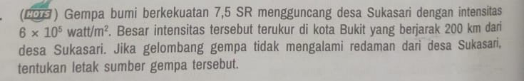 (200) Gempa bumi berkekuatan 7,5 SR mengguncang desa Sukasari dengan intensitas
6* 10^5watt/m^2. Besar intensitas tersebut terukur di kota Bukit yang berjarak 200 km dari 
desa Sukasari. Jika gelombang gempa tidak mengalami redaman dari desa Sukasari, 
tentukan letak sumber gempa tersebut.