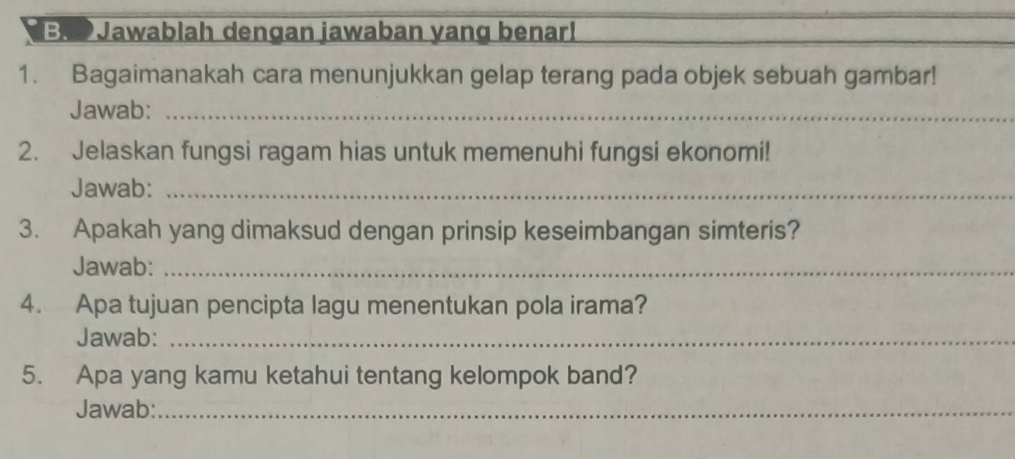 OJawablah dengan jawaban yang benar! 
1. Bagaimanakah cara menunjukkan gelap terang pada objek sebuah gambar! 
Jawab:_ 
2. Jelaskan fungsi ragam hias untuk memenuhi fungsi ekonomi! 
Jawab:_ 
3. Apakah yang dimaksud dengan prinsip keseimbangan simteris? 
Jawab:_ 
4. Apa tujuan pencipta lagu menentukan pola irama? 
Jawab:_ 
5. Apa yang kamu ketahui tentang kelompok band? 
Jawab:_