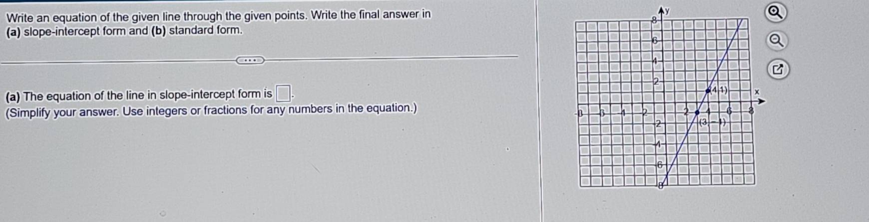 Write an equation of the given line through the given points. Write the final answer in y
(a) slope-intercept form and (b) standard form.
a
(a) The equation of the line in slope-intercept form is □ .
(Simplify your answer. Use integers or fractions for any numbers in the equation.)