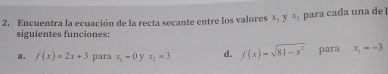 Encuentra la ecuación de la recta secante entre los valores x : y x_2 para cada una de 
siguientes funciones: 
a. f(x)=2x+3 para x_1=0 y x_1=3 d. f(x)=sqrt(81-x^2) para x_1=-3