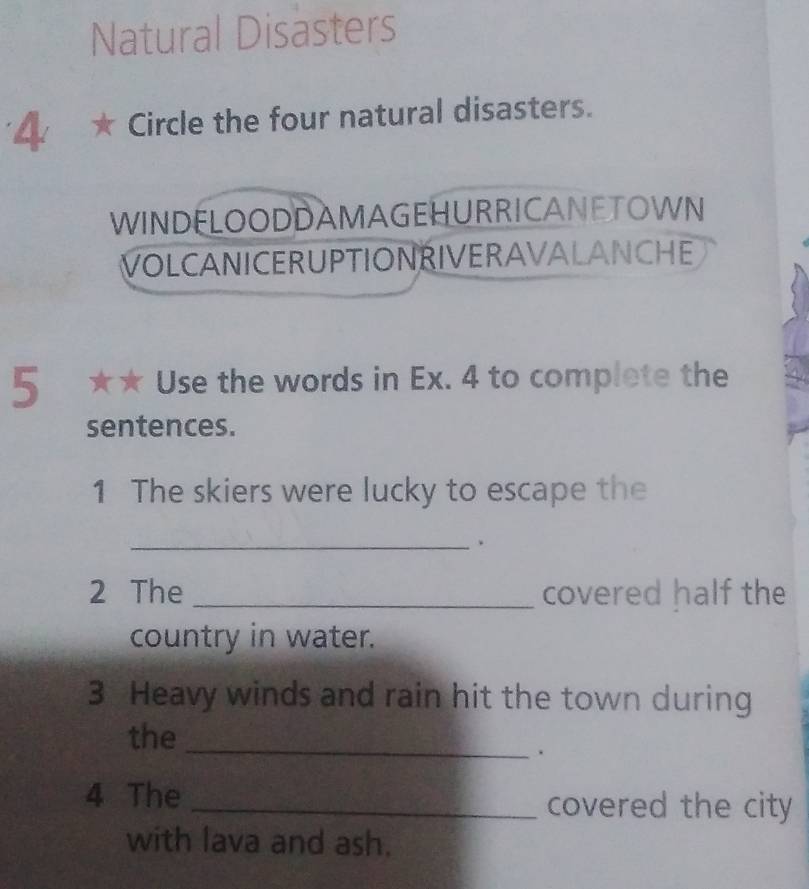 Natural Disasters 
4 ★ Circle the four natural disasters. 
WINDELOODDAMAGEHURRICANETOWN 
VOLCANICERUPTIONRIVERAVALANCHE 
5 ★★ Use the words in Ex. 4 to complete the 
sentences. 
1 The skiers were lucky to escape the 
_ 
2 The _covered half the 
country in water. 
3 Heavy winds and rain hit the town during 
the_ 
. 
4 The _covered the city 
with lava and ash.