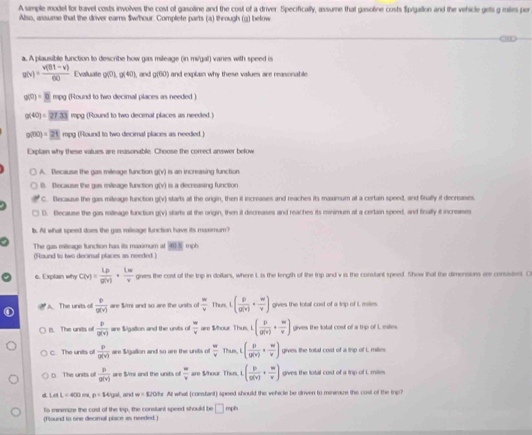 A simple model for bravel costs involves the cost of gasoline and the cost of a driver. Specifically, assume that gasoline costs $p/gallon and the vehicle gets g miles per
Also, assume that the driver earns $whour. Complete parts (a) through (g) below
a. A plausible function to describe how gas mileage (in mi/gal) varies with speed is
g(v)= (v(81-v))/60  Evaluate g(0),g(40) , and g(60) and explain why these values are reasonable
g(0)=0 mpg (Round to two decimal places as needed )
g(40)=27.33mpg (Round to two decimal places as needed.)
g(60)=21n (Round to two decimal places as needed.)
Explain why these values are reasonable. Choose the correct answer below
A. Because the gas mileage function g(v) is an increasing function
(. Because the gas mileage function g(v) is a decreasing function
C. Because the gas mileage function u(v) starts at the origin, then it increases and reaches its maximum at a certain speed, and finally it decreases.
D. Because the gas mileage function g(v) starts at the orgin, then it decreases and reaches its minimum at a certain speed, and finally it increases
b. AI what speed does the gas mileage function have its maxomum?
The gas mileage function has its maximum at 405 mph
(Round to two decimal places as needed.)
c. Explain why C(v)= Lrho /g(v) ·  Lw/v  gives the cost of the trip in dollars, where L is the length of the trip and v is the constant speed. Shew that the dimensions are consistent. O
A. The units of  p/g(v)  are S/mi and so are the units of  w/v  Thus, L ( p/q(v) + w/v ) gives the total cost of a trip of L miles.
B. The units of  p/g(v)  are $/gallon and the units of  w/v  are $/hour. Thus, L( p/g(v) + w/v ) gives the total cost of a trip of L miles
C The units of  p/g(v)  are $/gallon and so are the units of  w/v  Thus, ( p/g(v) + w/v ) gives the total cost of a trip of L miles
0 The units of  p/g(v)  are $/mi and the units of  w/v  are $/hour Thus, L ( p/g(v) + w/v ) gives the total cost of a trip of L miles
d. L el L=400mi,p=$4/gal , and w=$20/h At what (constant) speed should the vehicle be driven to minimize the cost of the trip?
To minimize the cost of the trip, the constant speed should be □ mph
(Round to one decimal place as needed.)