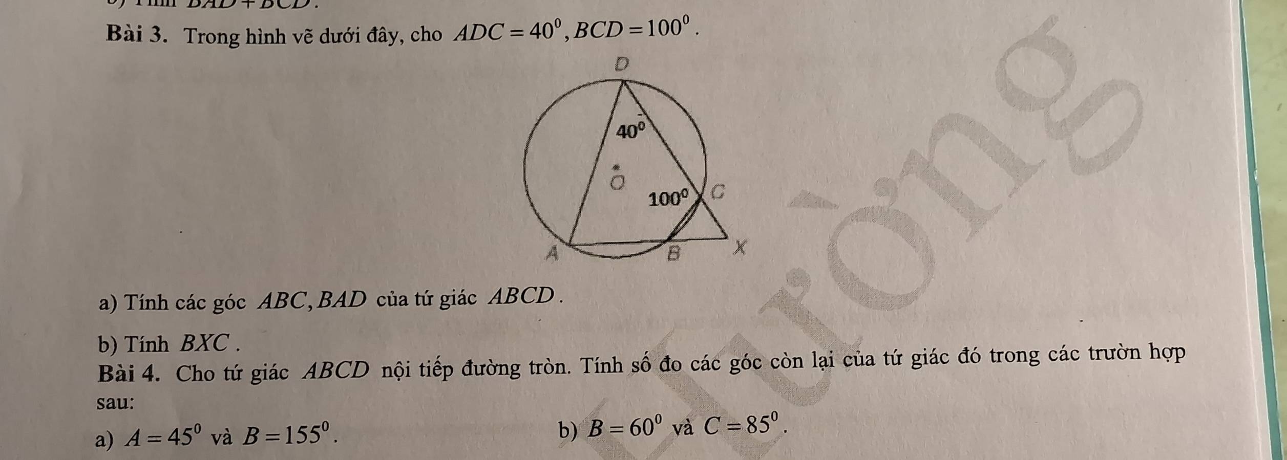 Trong hình vẽ dưới đây, cho ADC=40°,BCD=100°.
a) Tính các góc ABC, BAD của tứ giác ABCD.
b) Tính BXC .
Bài 4. Cho tứ giác ABCD nội tiếp đường tròn. Tính số đo các góc còn lại của tứ giác đó trong các trườn hợp
sau:
a) A=45° và B=155°. b) B=60^0 và C=85°.