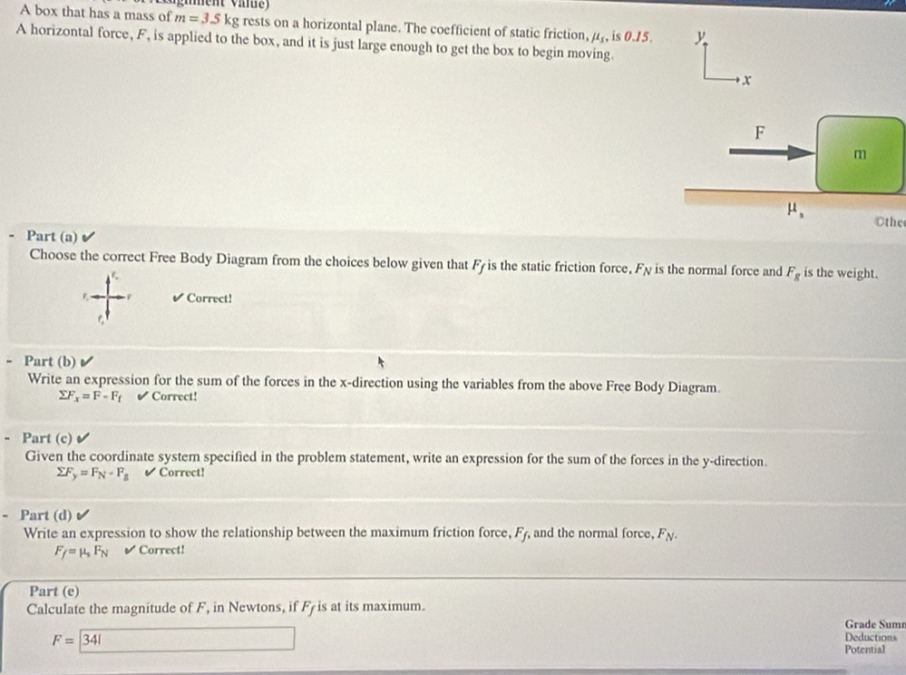 A box that has a mass of m=3.5kg rests on a horizontal plane. The coefficient of static friction, mu _s, is 0.15.
A horizontal force, F, is applied to the box, and it is just large enough to get the box to begin moving.
Cthe
Part (a)
Choose the correct Free Body Diagram from the choices below given that Fy is the static friction force. F_N is the normal force and F_g is the weight.
✔ Correct!
= Part (b)
Write an expression for the sum of the forces in the x-direction using the variables from the above Free Body Diagram.
sumlimits F_x=F-F_f ✔ Correct!
- Part (c)
Given the coordinate system specified in the problem statement, write an expression for the sum of the forces in the y-direction.
sumlimits F_y=F_N-F_B ✔ Correct!
Part (d)
Write an expression to show the relationship between the maximum friction force, F_f, and the normal force, F_N.
F_f=mu _sF_N ✔ Correct!
Part (e)
Calculate the magnitude of F, in Newtons, if F_f is at its maximum.
Grade Sumn
13, Deductions
F=341 Potential
