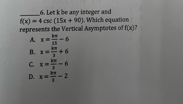 Let k be any integer and
f(x)=4csc (15x+90). Which equation
represents the Vertical Asymptotes of f(x) 7
A. x= kπ /15 -6
B. x= kπ /3 +6
C. x= kπ /3 -6
D. x= kπ /3 -2