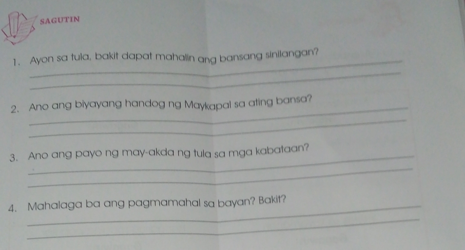 SAGUTIN 
1. Ayon sa tula, bakit dapat mahalin ang bansang sinilangan? 
_ 
_ 
2. Ano ang biyayang handog ng Maykapal sa ating bansa? 
_ 
3. Ano ang payo ng may-akda ng tula sa mga kabataan? 
_ 
4. Mahalaga ba ang pagmamahal sa bayan? Bakit? 
_