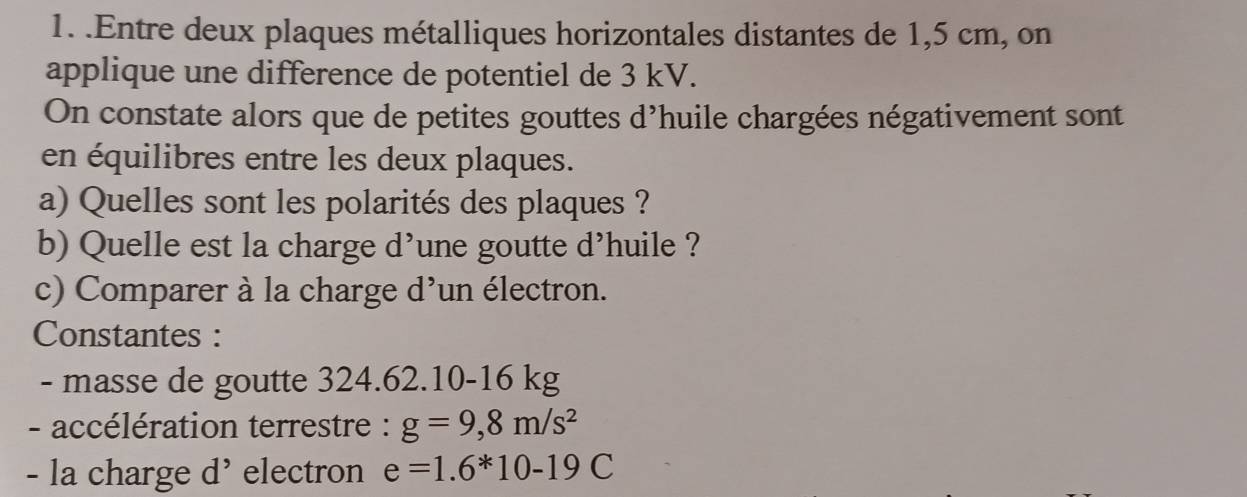 .Entre deux plaques métalliques horizontales distantes de 1,5 cm, on 
applique une difference de potentiel de 3 kV. 
On constate alors que de petites gouttes d’huile chargées négativement sont 
en équilibres entre les deux plaques. 
a) Quelles sont les polarités des plaques ? 
b) Quelle est la charge d’une goutte d’huile ? 
c) Comparer à la charge d'un électron. 
Constantes : 
- masse de goutte 324.62.10-16 kg
- accélération terrestre : g=9,8m/s^2
- la charge d' electron e=1.6*10-19C